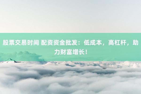 股票交易时间 配资资金批发：低成本，高杠杆，助力财富增长！