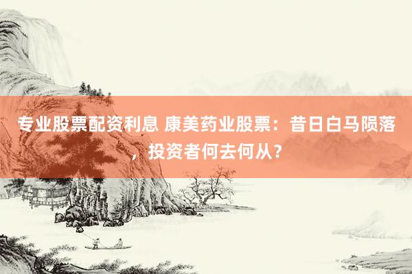 专业股票配资利息 康美药业股票：昔日白马陨落，投资者何去何从？