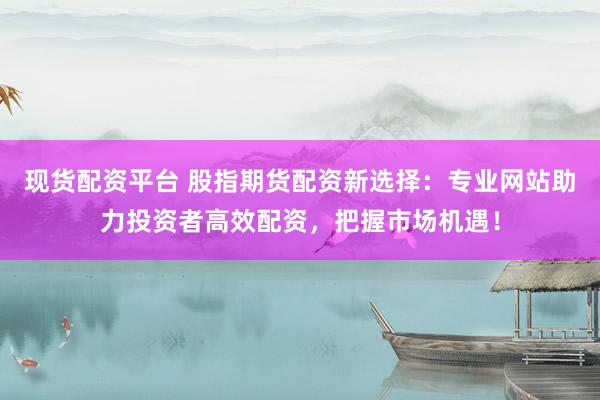 现货配资平台 股指期货配资新选择：专业网站助力投资者高效配资，把握市场机遇！