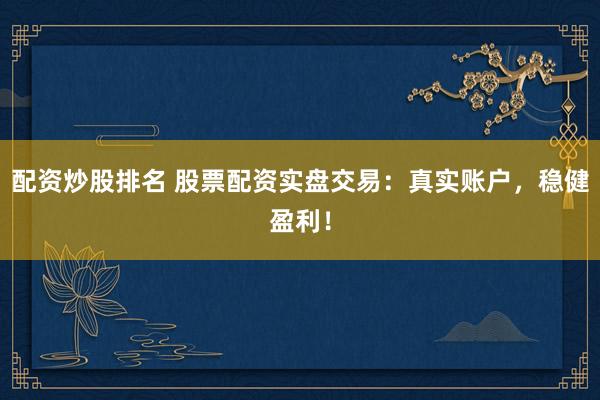 配资炒股排名 股票配资实盘交易：真实账户，稳健盈利！