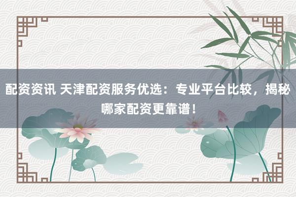 配资资讯 天津配资服务优选：专业平台比较，揭秘哪家配资更靠谱！