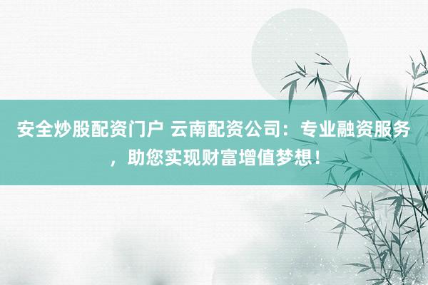 安全炒股配资门户 云南配资公司：专业融资服务，助您实现财富增值梦想！