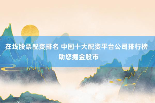 在线股票配资排名 中国十大配资平台公司排行榜  助您掘金股市