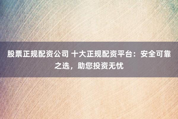 股票正规配资公司 十大正规配资平台：安全可靠之选，助您投资无忧