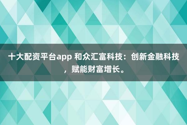 十大配资平台app 和众汇富科技：创新金融科技，赋能财富增长。