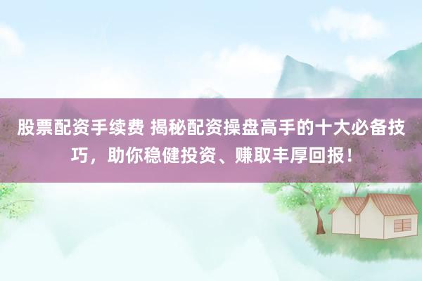 股票配资手续费 揭秘配资操盘高手的十大必备技巧，助你稳健投资、赚取丰厚回报！