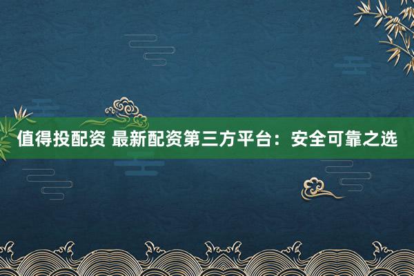 值得投配资 最新配资第三方平台：安全可靠之选