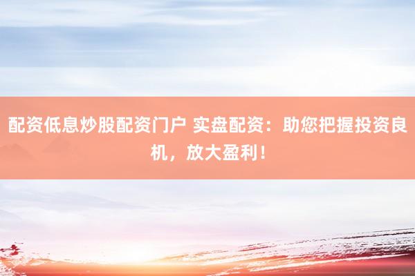 配资低息炒股配资门户 实盘配资：助您把握投资良机，放大盈利！