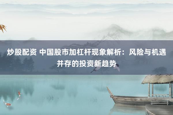炒股配资 中国股市加杠杆现象解析：风险与机遇并存的投资新趋势