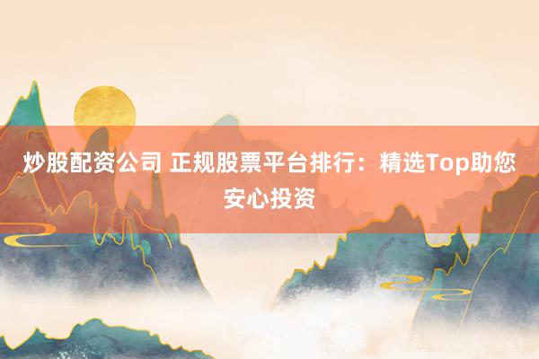 炒股配资公司 正规股票平台排行：精选Top助您安心投资