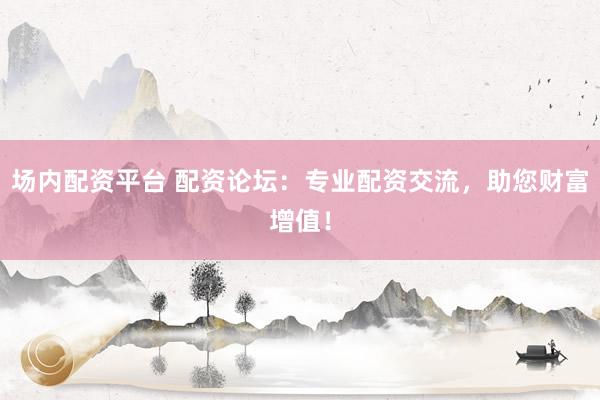 场内配资平台 配资论坛：专业配资交流，助您财富增值！