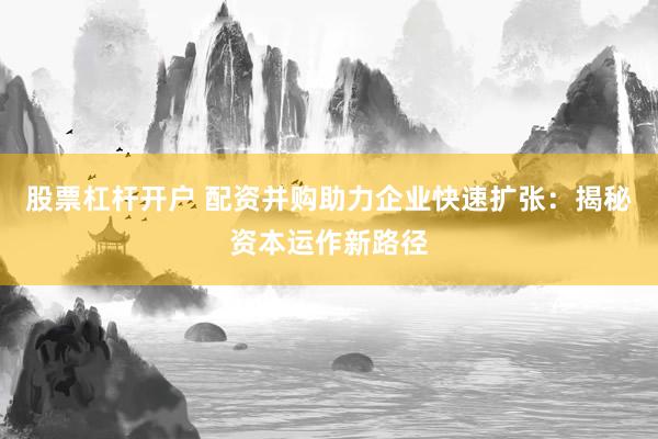 股票杠杆开户 配资并购助力企业快速扩张：揭秘资本运作新路径