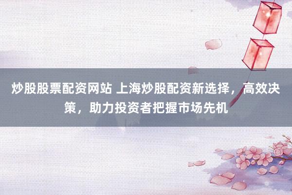 炒股股票配资网站 上海炒股配资新选择，高效决策，助力投资者把握市场先机