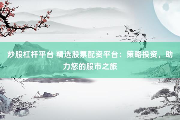 炒股杠杆平台 精选股票配资平台：策略投资，助力您的股市之旅