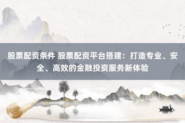 股票配资条件 股票配资平台搭建：打造专业、安全、高效的金融投资服务新体验