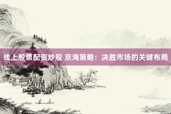 线上股票配资炒股 京海策略：决胜市场的关键布局
