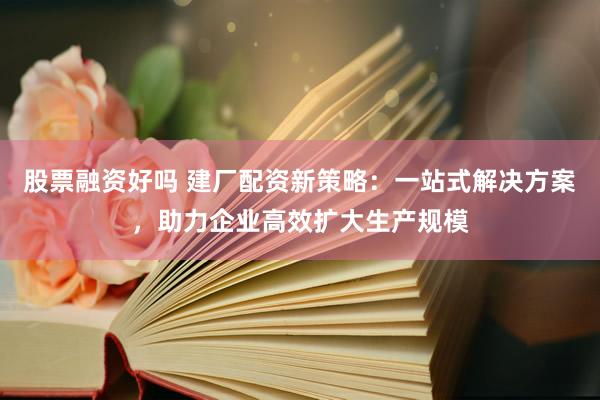 股票融资好吗 建厂配资新策略：一站式解决方案，助力企业高效扩大生产规模