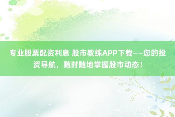 专业股票配资利息 股市教练APP下载——您的投资导航，随时随地掌握股市动态！