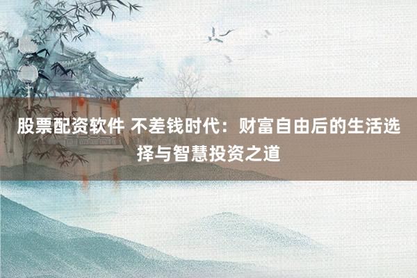 股票配资软件 不差钱时代：财富自由后的生活选择与智慧投资之道