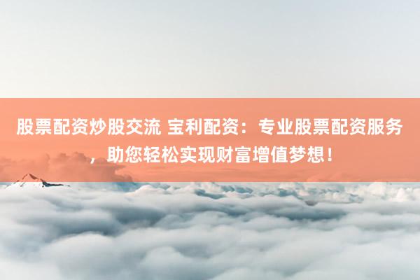 股票配资炒股交流 宝利配资：专业股票配资服务，助您轻松实现财富增值梦想！