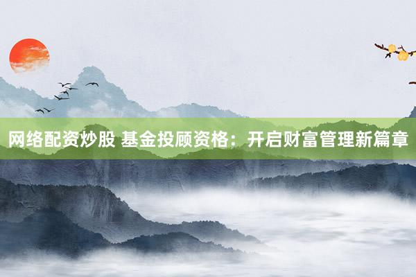 网络配资炒股 基金投顾资格：开启财富管理新篇章