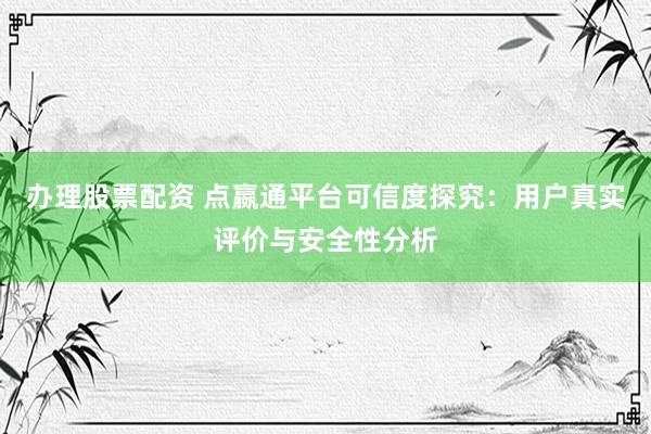 办理股票配资 点嬴通平台可信度探究：用户真实评价与安全性分析