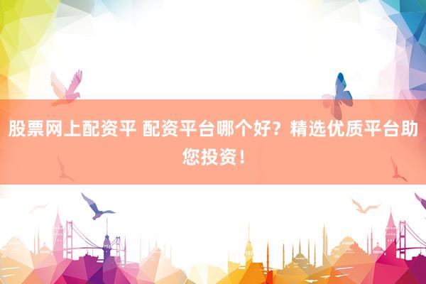 股票网上配资平 配资平台哪个好？精选优质平台助您投资！