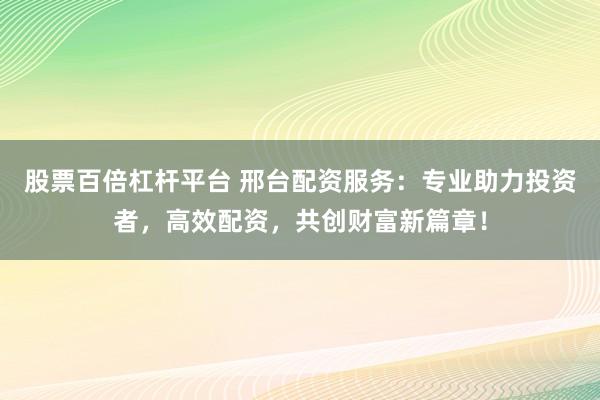 股票百倍杠杆平台 邢台配资服务：专业助力投资者，高效配资，共创财富新篇章！