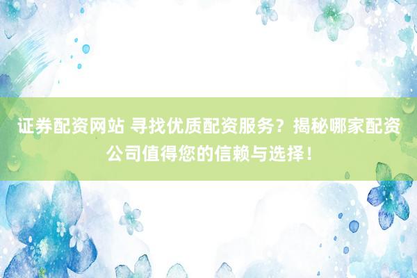 证券配资网站 寻找优质配资服务？揭秘哪家配资公司值得您的信赖与选择！