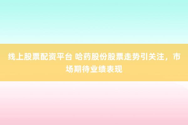 线上股票配资平台 哈药股份股票走势引关注，市场期待业绩表现