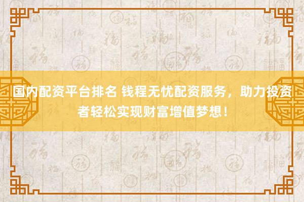 国内配资平台排名 钱程无忧配资服务，助力投资者轻松实现财富增值梦想！