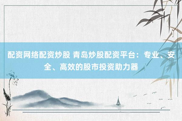 配资网络配资炒股 青岛炒股配资平台：专业、安全、高效的股市投资助力器