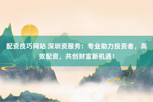 配资技巧网站 深圳资服务：专业助力投资者，高效配资，共创财富新机遇！