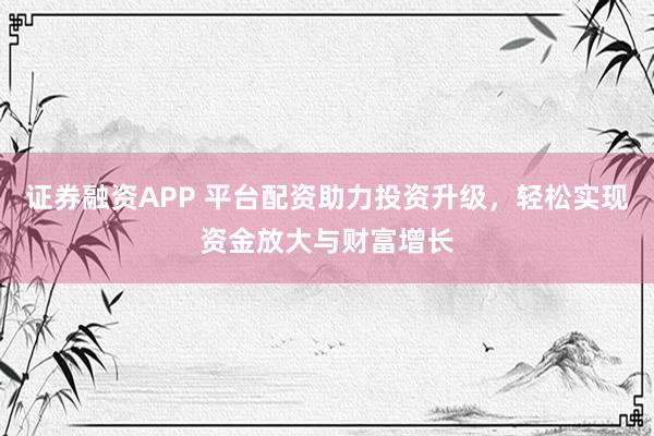 证券融资APP 平台配资助力投资升级，轻松实现资金放大与财富增长