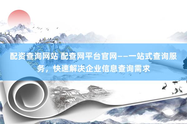 配资查询网站 配查网平台官网——一站式查询服务，快速解决企业信息查询需求