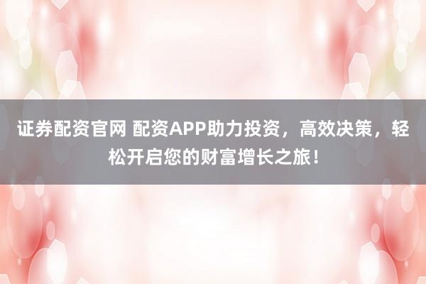 证券配资官网 配资APP助力投资，高效决策，轻松开启您的财富增长之旅！