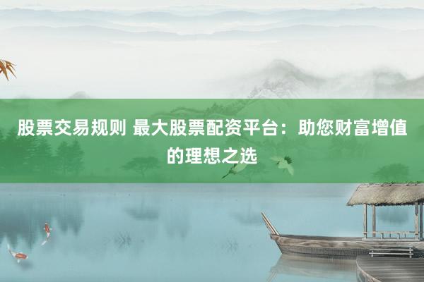 股票交易规则 最大股票配资平台：助您财富增值的理想之选
