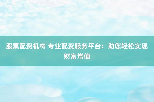 股票配资机构 专业配资服务平台：助您轻松实现财富增值