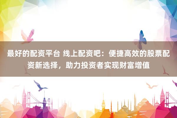 最好的配资平台 线上配资吧：便捷高效的股票配资新选择，助力投资者实现财富增值