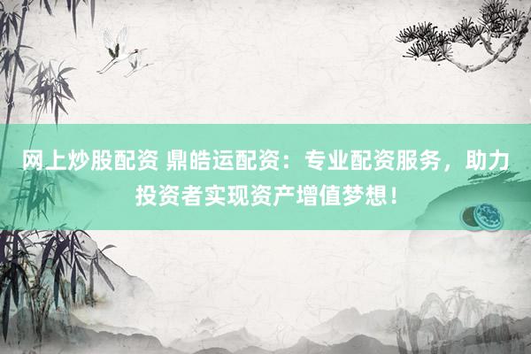 网上炒股配资 鼎皓运配资：专业配资服务，助力投资者实现资产增值梦想！