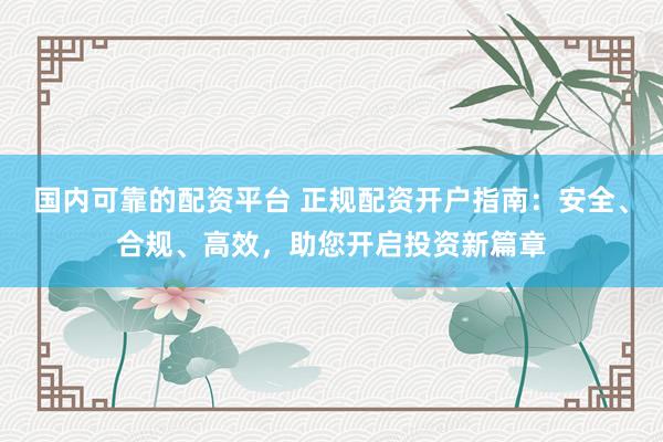国内可靠的配资平台 正规配资开户指南：安全、合规、高效，助您开启投资新篇章