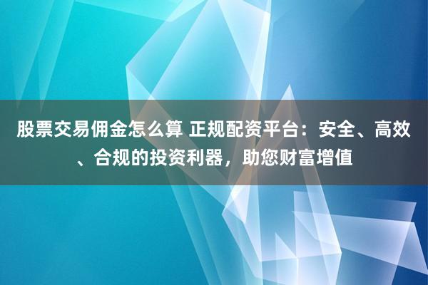 股票交易佣金怎么算 正规配资平台：安全、高效、合规的投资利器，助您财富增值