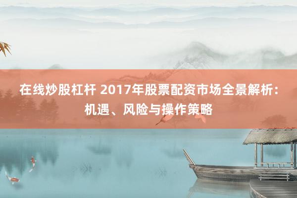 在线炒股杠杆 2017年股票配资市场全景解析：机遇、风险与操作策略