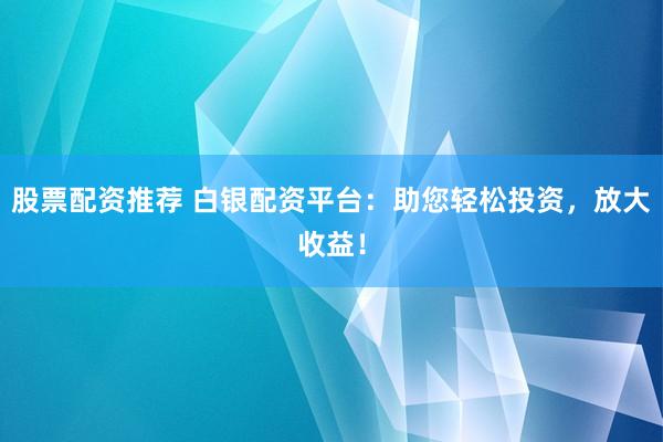 股票配资推荐 白银配资平台：助您轻松投资，放大收益！