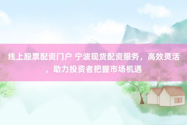 线上股票配资门户 宁波现货配资服务，高效灵活，助力投资者把握市场机遇