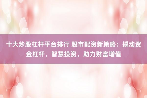 十大炒股杠杆平台排行 股市配资新策略：撬动资金杠杆，智慧投资，助力财富增值