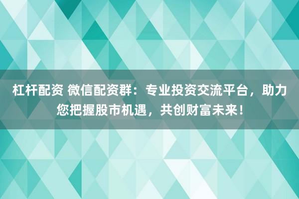 杠杆配资 微信配资群：专业投资交流平台，助力您把握股市机遇，共创财富未来！