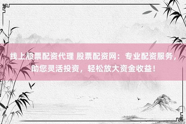 线上股票配资代理 股票配资网：专业配资服务，助您灵活投资，轻松放大资金收益！