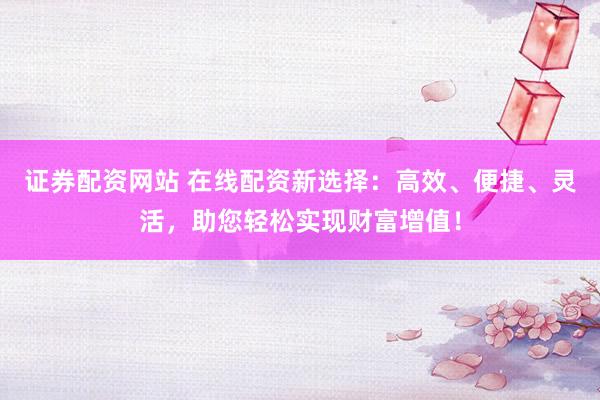 证券配资网站 在线配资新选择：高效、便捷、灵活，助您轻松实现财富增值！