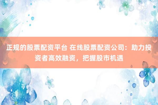 正规的股票配资平台 在线股票配资公司：助力投资者高效融资，把握股市机遇